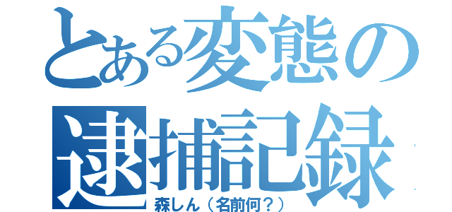 とある変態の逮捕記録（森しん（名前何？））