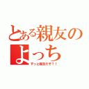 とある親友のよっち（ずっと親友だぞ？！）