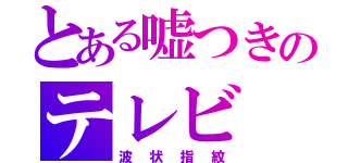 とある嘘つきのテレビ（波状指紋）