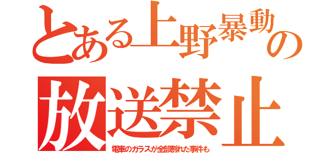 とある上野暴動の放送禁止（電車のガラスが全部割れた事件も）