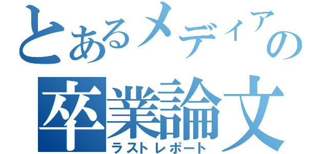 とあるメディアの卒業論文（ラストレポート）