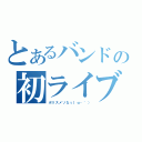 とあるバンドの初ライブ（ポリスメソなぅ｜ω・｀））