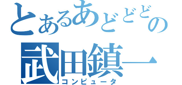 とあるあどどどの武田鎮一（コンピュータ）