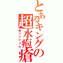 とあるキングの超水疱瘡（超ブツブツｗ）