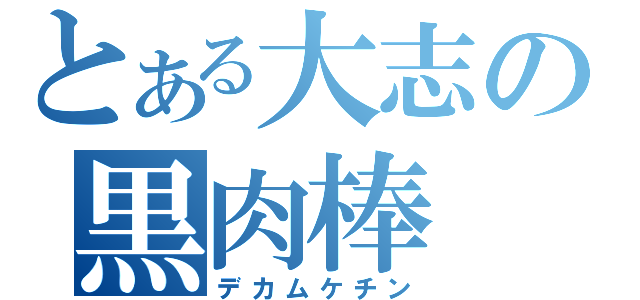 とある大志の黒肉棒（デカムケチン）