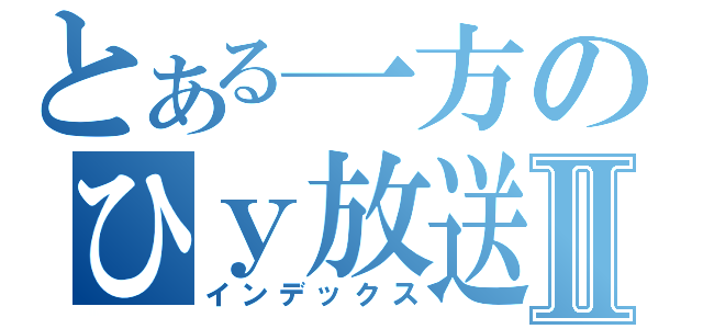 とある一方のひｙ放送Ⅱ（インデックス）