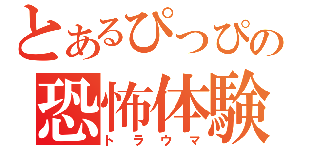 とあるぴっぴの恐怖体験（トラウマ）