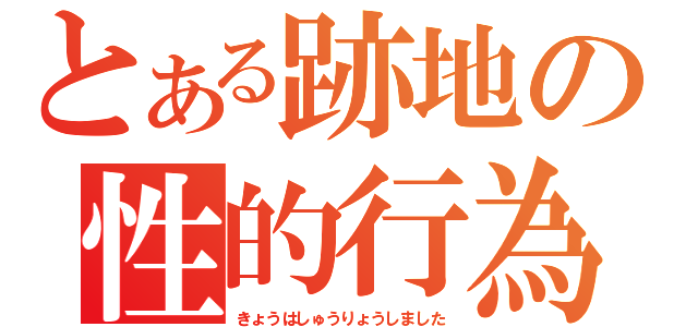 とある跡地の性的行為（きょうはしゅうりょうしました）