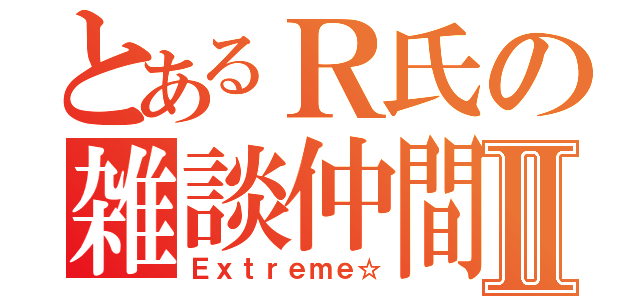 とあるＲ氏の雑談仲間Ⅱ（Ｅｘｔｒｅｍｅ☆）