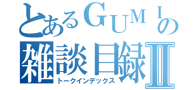 とあるＧＵＭＩの雑談目録Ⅱ（トークインデックス）