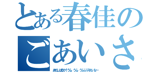 とある春佳のごあいさつ（あたしはるか！うふ、うふ、うふふ！みたいなー）