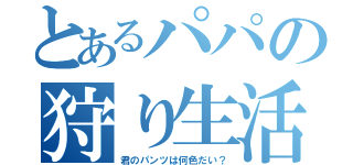 とあるパパの狩り生活（君のパンツは何色だい？）