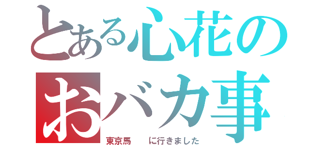 とある心花のおバカ事例（東京馬  に行きました）