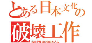 とある日本文化の破壊工作（先生が反日の偽日本人に）