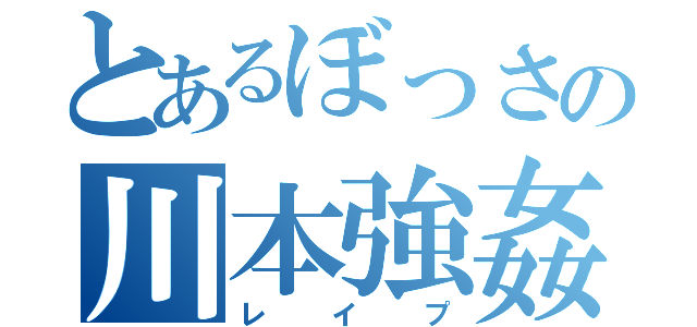 とあるぼっさの川本強姦（レイプ）