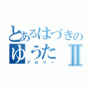 とあるはづきのゆうたⅡ（ブロリー）