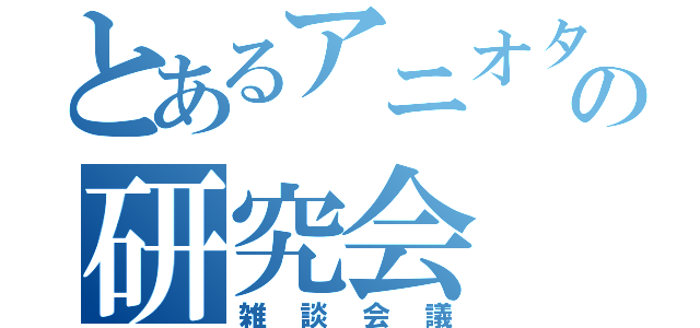 とあるアニオタの研究会（雑談会議）