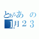 とあるあの１月２３日（あ）