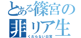 とある篠宮の非リア生活（くだらない日常）