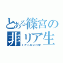 とある篠宮の非リア生活（くだらない日常）