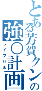 とある芳賀クンの強○計画（レイプ計画）