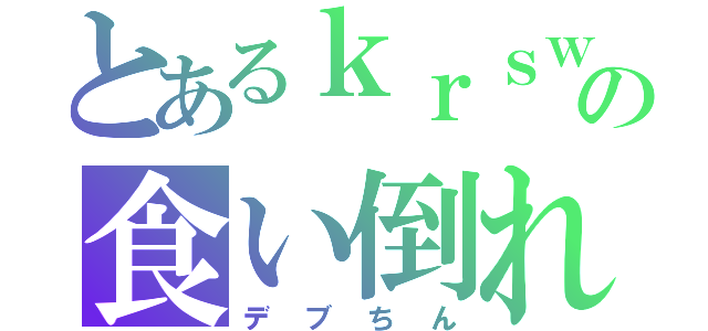 とあるｋｒｓｗの食い倒れ（デブちん）