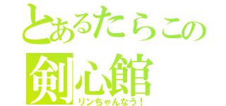 とあるたらこの剣心館（リンちゃんなう！）