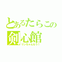 とあるたらこの剣心館（リンちゃんなう！）