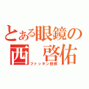 とある眼鏡の西 啓佑（ファッキン野郎）