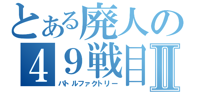 とある廃人の４９戦目Ⅱ（バトルファクトリー）