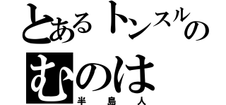 とあるトンスルのむのは（半島人）