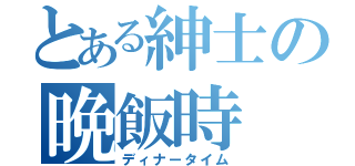 とある紳士の晩飯時（ディナータイム）