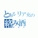 とあるリア充の絡み酒（チ　ビ　タ）