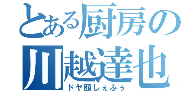 とある厨房の川越達也（ドヤ顔しぇふぅ）