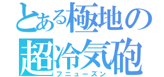とある極地の超冷気砲（フニューズン）