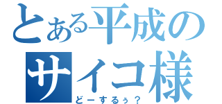 とある平成のサイコ様（どーするぅ？）