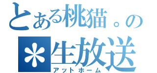 とある桃猫。の＊生放送（アットホーム）