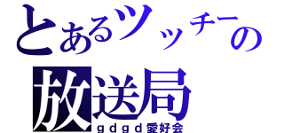 とあるツッチーの放送局（ｇｄｇｄ愛好会）