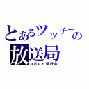 とあるツッチーの放送局（ｇｄｇｄ愛好会）