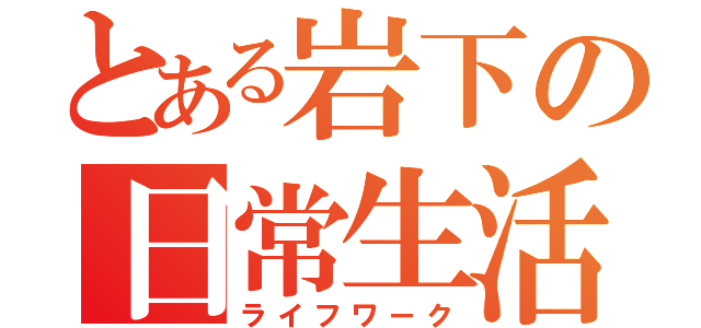 とある岩下の日常生活（ライフワーク）