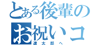 とある後輩のお祝いコメント（遼太郎へ）