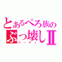 とあるぺろ族のぶっ壊しⅡ（パーティ）