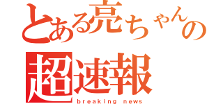 とある亮ちゃんの超速報（ｂｒｅａｋｉｎｇ ｎｅｗｓ）