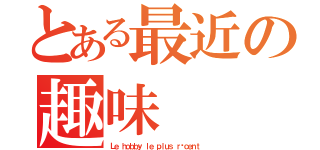 とある最近の趣味（Ｌｅ ｈｏｂｂｙ ｌｅ ｐｌｕｓ ｒéｃｅｎｔ ）