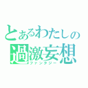 とあるわたしの過激妄想（ファンタジー）