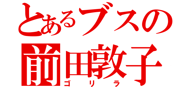 とあるブスの前田敦子（ゴリラ）