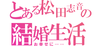 とある松田志音の結婚生活（お幸せに……）