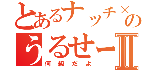 とあるナッチ×２のうるせーよⅡ（何級だよ）