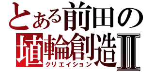 とある前田の埴輪創造Ⅱ（クリエイション）