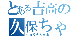 とある吉高の久保ちゃん（りょうきんたま）